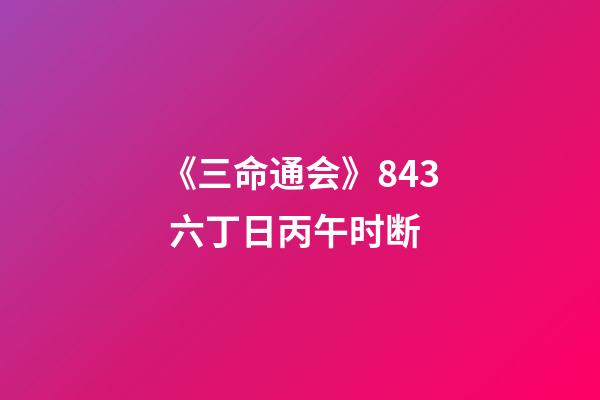 《三命通会》8.43 六丁日丙午时断
